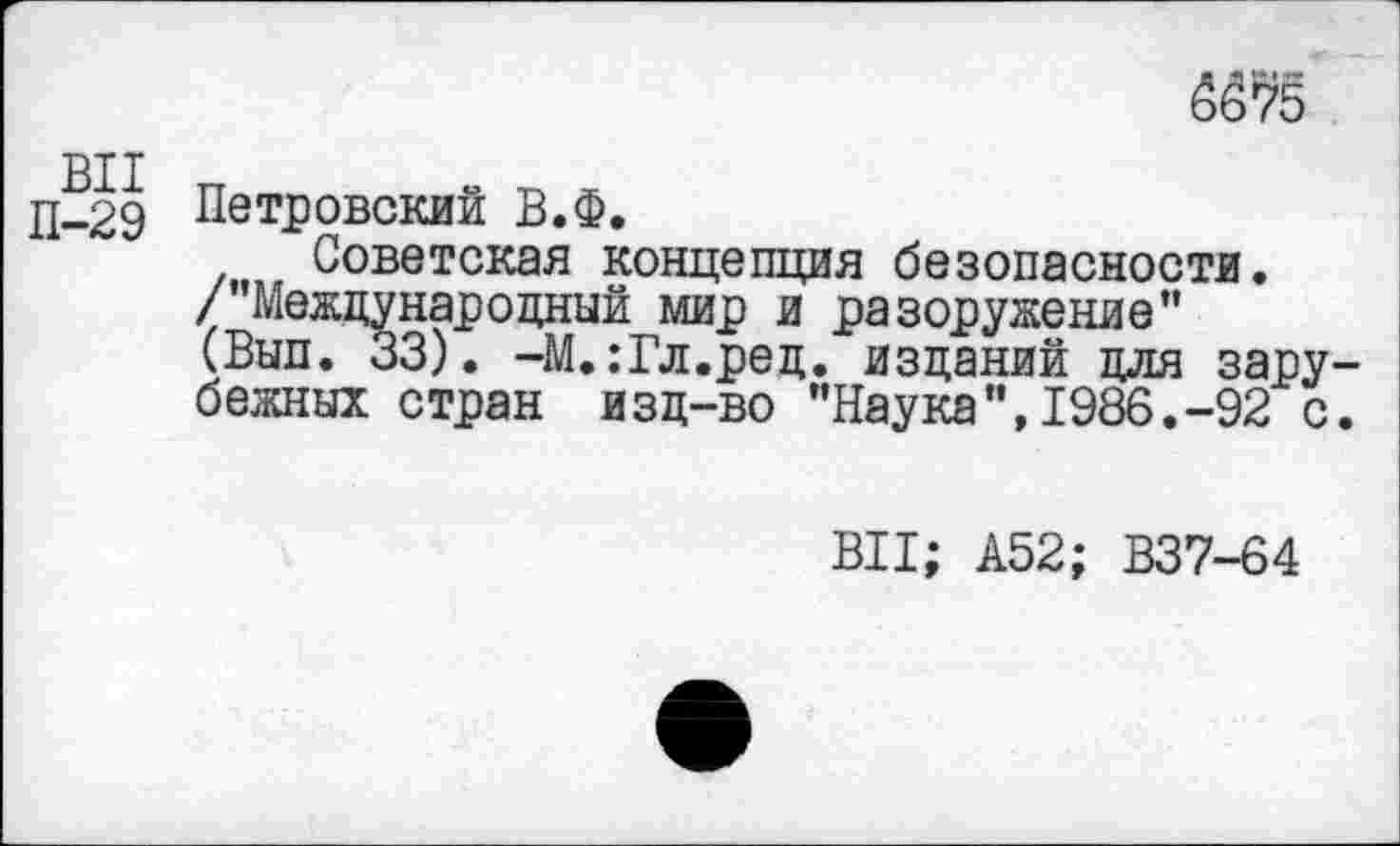 ﻿BI I
П-29 Петровский В.Ф.
Советская концепция безопасности. /’’Международный мир и разоружение” (Вып. 33). -М.:Гл.рец. изданий для зарубежных стран изд-во ’’Наука’’, 1986.-92 с.
ВИ; А52; В37-64